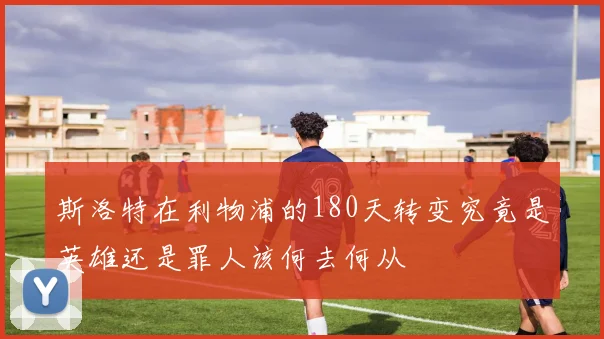斯洛特在利物浦的180天转变究竟是英雄还是罪人该何去何从