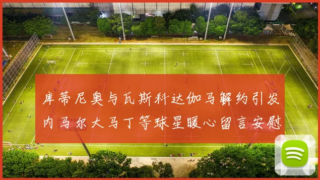 库蒂尼奥与瓦斯科达伽马解约引发内马尔大马丁等球星暖心留言安慰