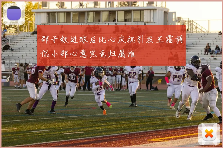 邵子钦进球后比心庆祝引发王霜调侃小邵心意究竟归属谁