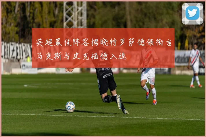 英超最佳阵容揭晓特罗萨德领衔吉马良斯与皮克福德入选