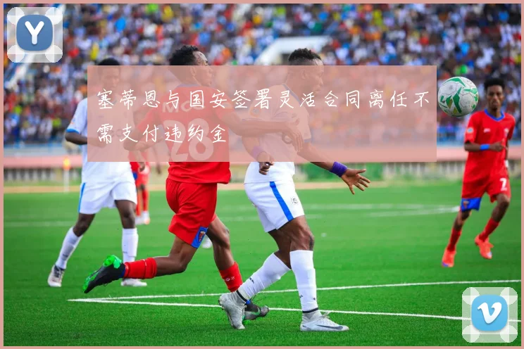 塞蒂恩与国安签署灵活合同离任不需支付违约金
