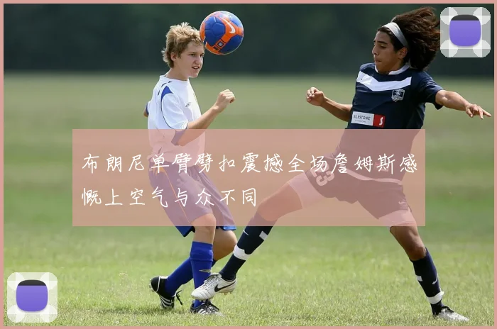 布朗尼单臂劈扣震撼全场詹姆斯感慨上空气与众不同