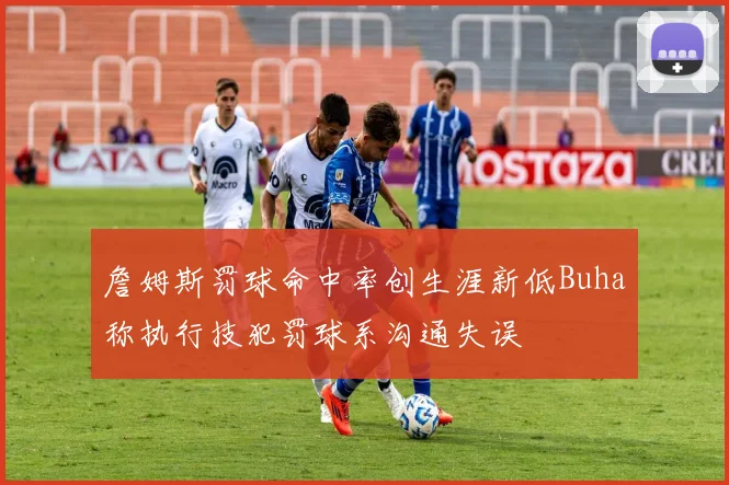 詹姆斯罚球命中率创生涯新低Buha称执行技犯罚球系沟通失误