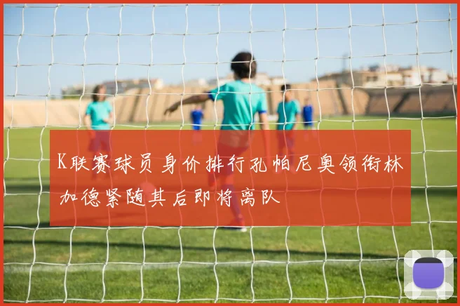 K联赛球员身价排行孔帕尼奥领衔林加德紧随其后即将离队