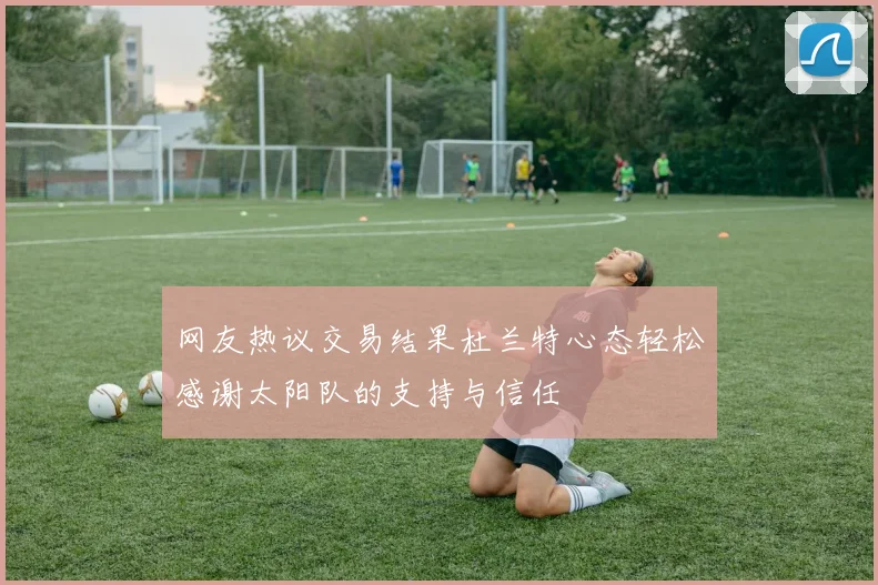 网友热议交易结果杜兰特心态轻松感谢太阳队的支持与信任