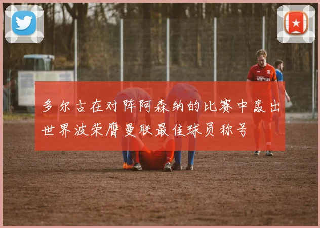 多尔古在对阵阿森纳的比赛中轰出世界波荣膺曼联最佳球员称号