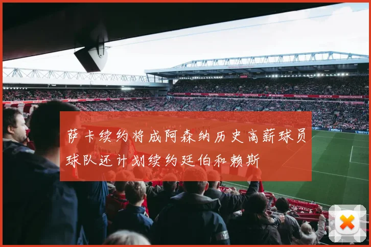 萨卡续约将成阿森纳历史高薪球员球队还计划续约廷伯和赖斯