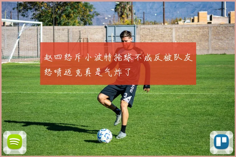 赵四怒斥小波特抢球不成反被队友怒喷迈克真是气炸了