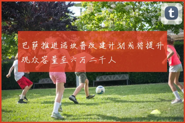 巴萨推进诺坎普改建计划或将提升观众容量至六万二千人