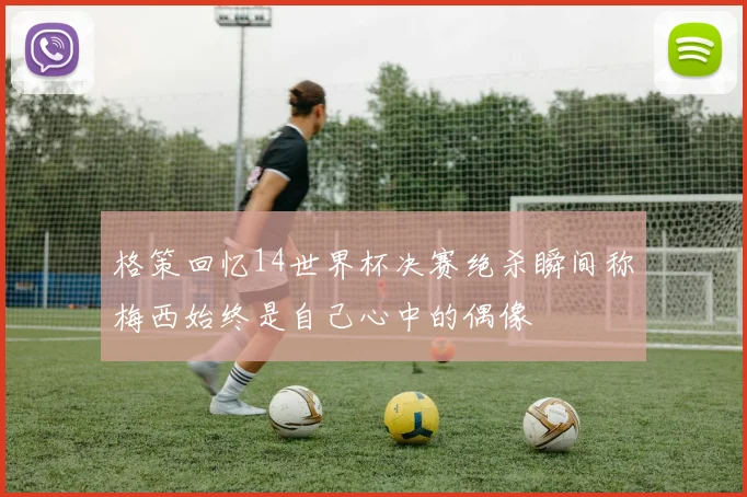 格策回忆14世界杯决赛绝杀瞬间称梅西始终是自己心中的偶像