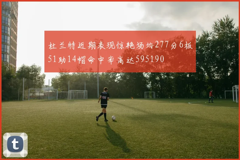 杜兰特近期表现惊艳场均277分6板51助14帽命中率高达595190