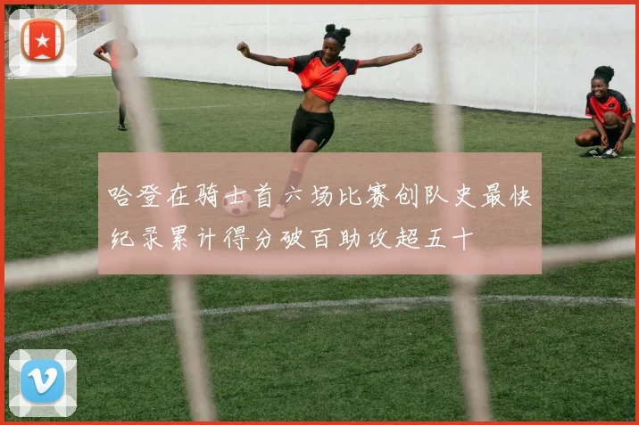 哈登在骑士首六场比赛创队史最快纪录累计得分破百助攻超五十
