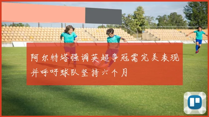 阿尔特塔强调英超争冠需完美表现并呼吁球队坚持六个月