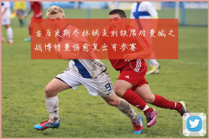 吉马良斯乔林顿麦利缺席对曼城之战博特曼伤愈复出可参赛