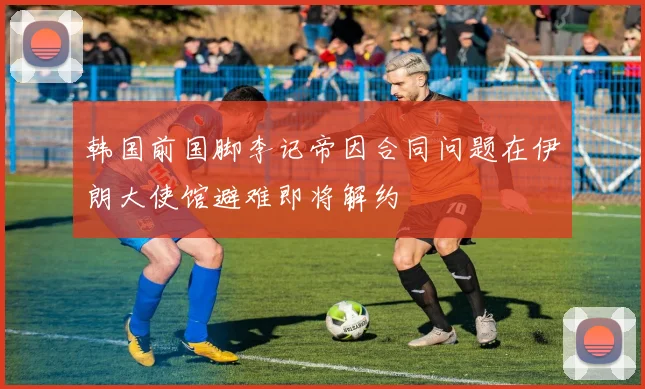 韩国前国脚李记帝因合同问题在伊朗大使馆避难即将解约