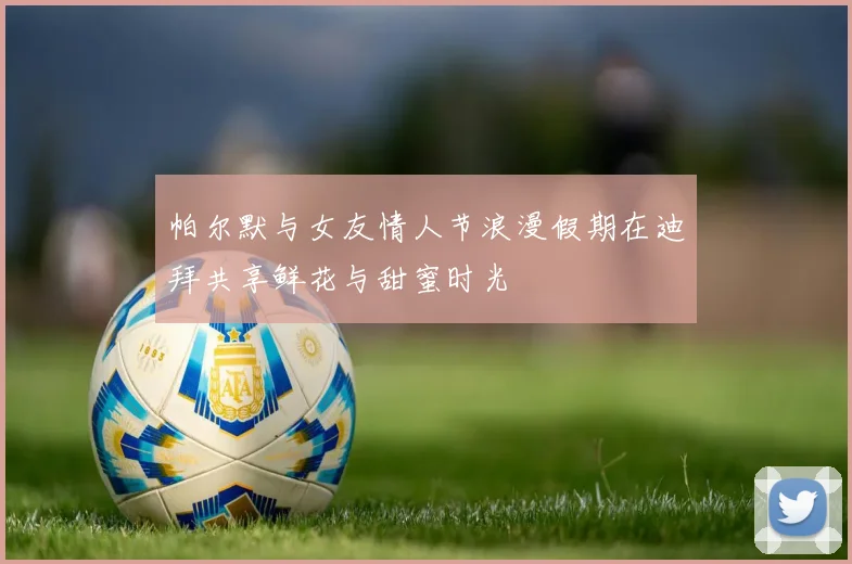 帕尔默与女友情人节浪漫假期在迪拜共享鲜花与甜蜜时光