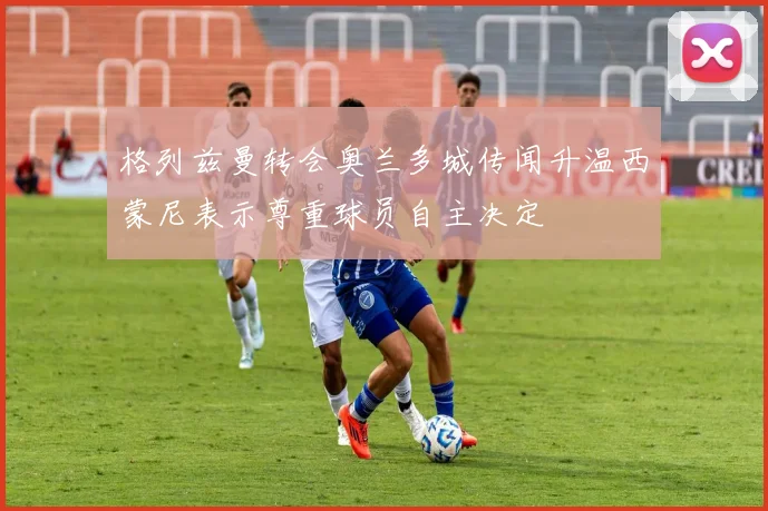 格列兹曼转会奥兰多城传闻升温西蒙尼表示尊重球员自主决定