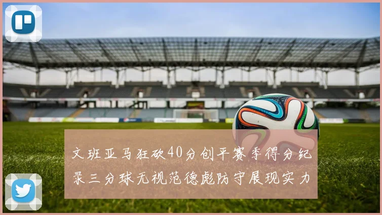 文班亚马狂砍40分创平赛季得分纪录三分球无视范德彪防守展现实力