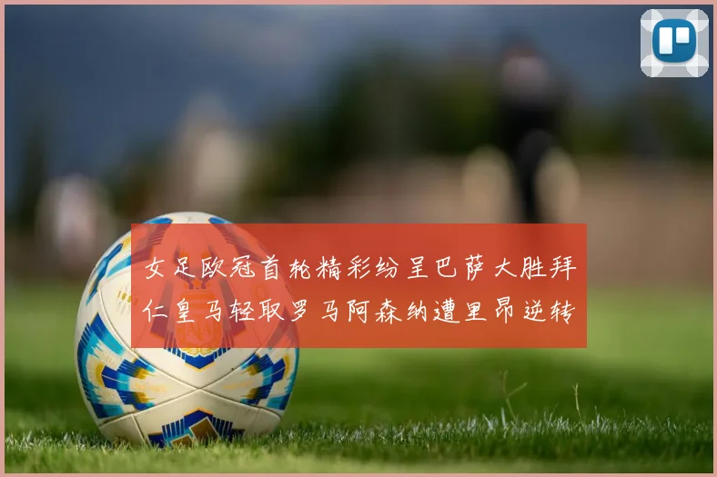 女足欧冠首轮精彩纷呈巴萨大胜拜仁皇马轻取罗马阿森纳遭里昂逆转