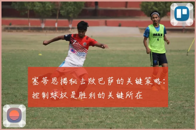 塞蒂恩揭秘击败巴萨的关键策略：控制球权是胜利的关键所在