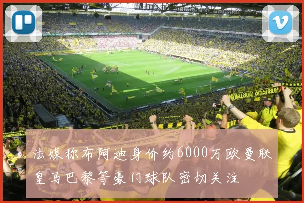 法媒称布阿迪身价约6000万欧曼联皇马巴黎等豪门球队密切关注