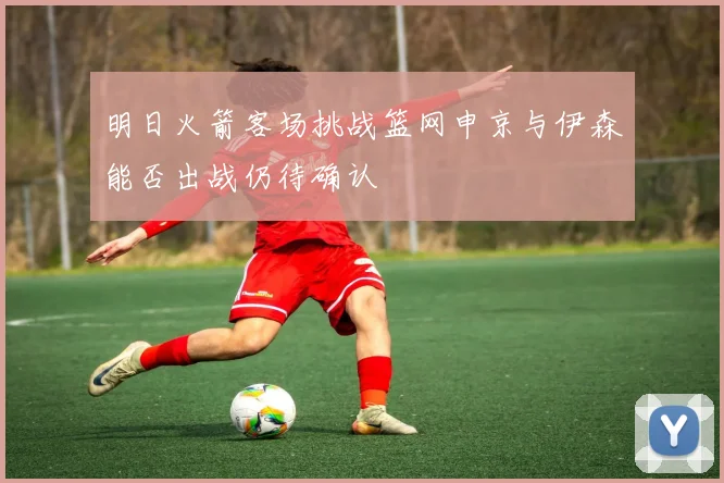 明日火箭客场挑战篮网申京与伊森能否出战仍待确认