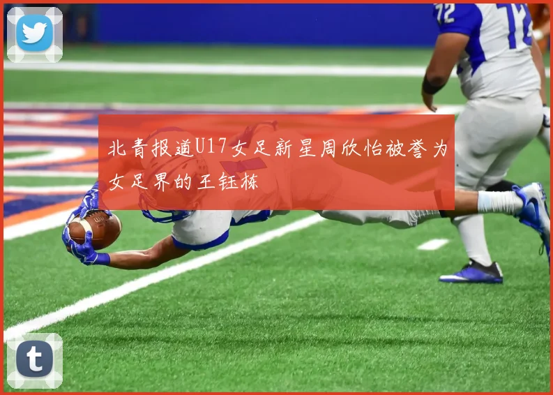 北青报道U17女足新星周欣怡被誉为女足界的王钰栋