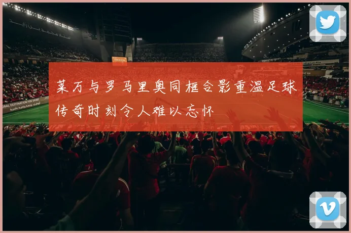 莱万与罗马里奥同框合影重温足球传奇时刻令人难以忘怀