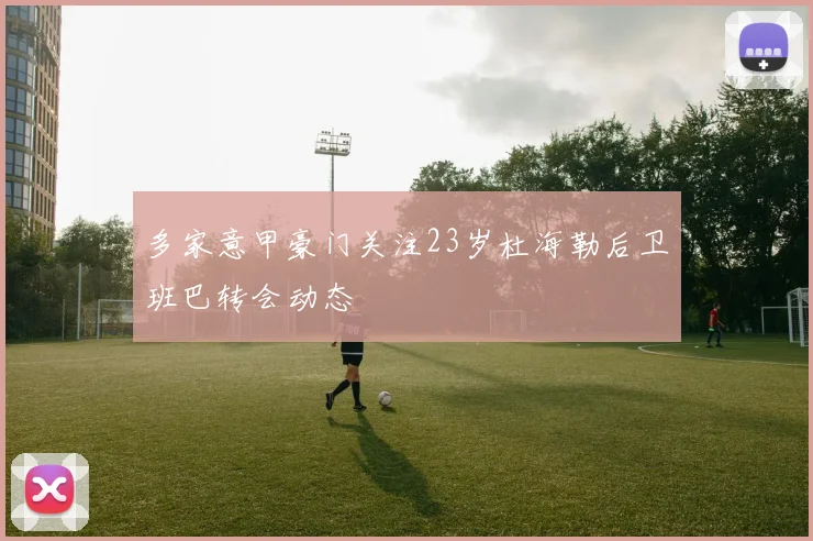 多家意甲豪门关注23岁杜海勒后卫班巴转会动态