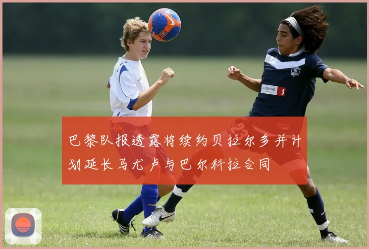 巴黎队报透露将续约贝拉尔多并计划延长马尤卢与巴尔科拉合同