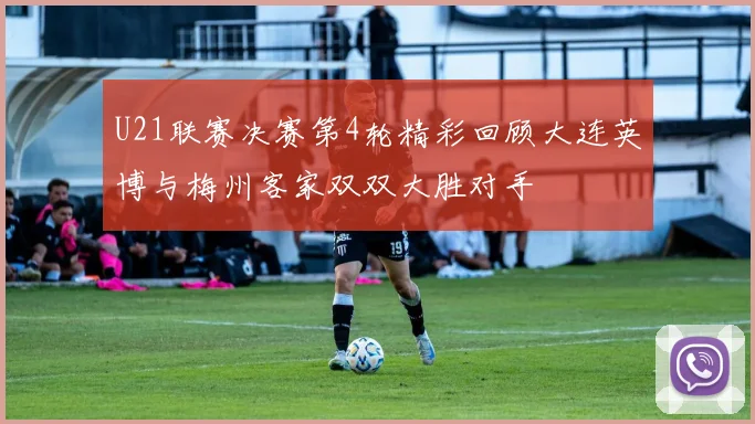 U21联赛决赛第4轮精彩回顾大连英博与梅州客家双双大胜对手