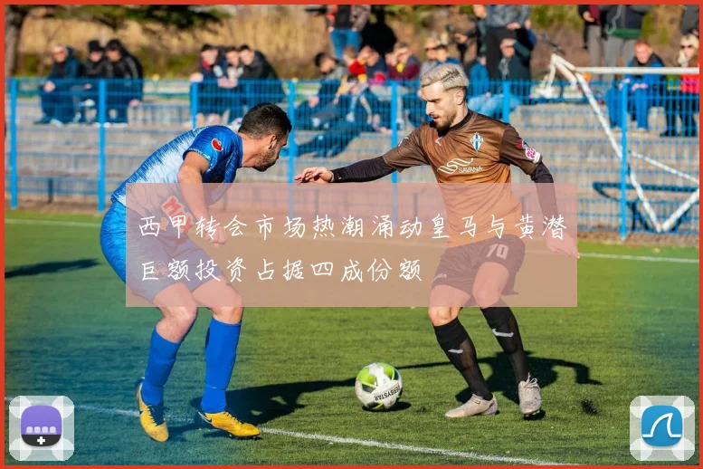 西甲转会市场热潮涌动皇马与黄潜巨额投资占据四成份额