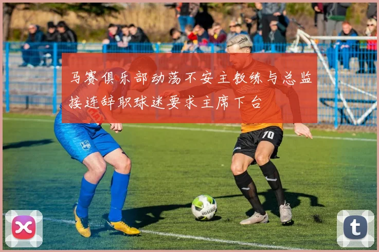 马赛俱乐部动荡不安主教练与总监接连辞职球迷要求主席下台