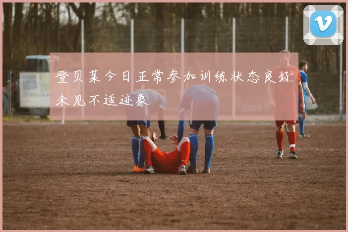 登贝莱今日正常参加训练状态良好未见不适迹象