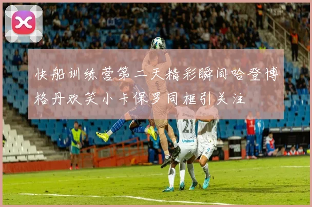 快船训练营第二天精彩瞬间哈登博格丹欢笑小卡保罗同框引关注